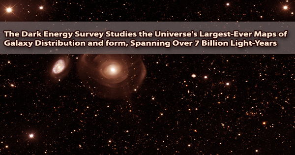 The Dark Energy Survey Studies the Universe’s Largest-Ever Maps of Galaxy Distribution and form, Spanning Over 7 Billion Light-Years