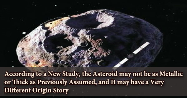 According to a New Study, the Asteroid may not be as Metallic or Thick as Previously Assumed, and It may have a Very Different Origin Story