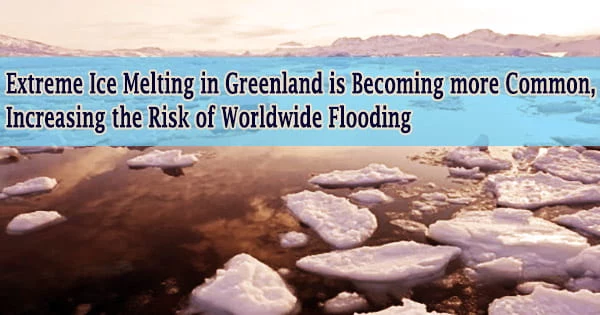 Extreme Ice Melting in Greenland is Becoming more Common, Increasing the Risk of Worldwide Flooding