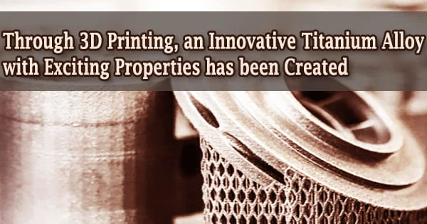 Through 3D Printing, an Innovative Titanium Alloy with Exciting Properties has been Created