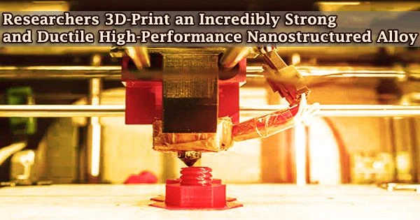 Researchers 3D-Print an Incredibly Strong and Ductile High-Performance Nanostructured Alloy