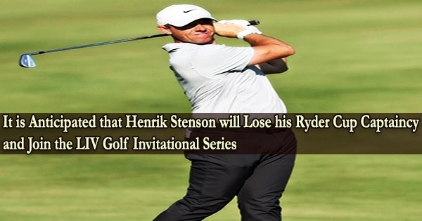 It is Anticipated that Henrik Stenson will Lose his Ryder Cup Captaincy and Join the LIV Golf Invitational Series