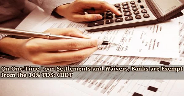 On One-Time Loan Settlements and Waivers, Banks are Exempt from the 10% TDS: CBDT