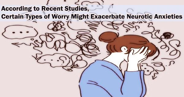 According to Recent Studies, Certain Types of Worry Might Exacerbate Neurotic Anxieties