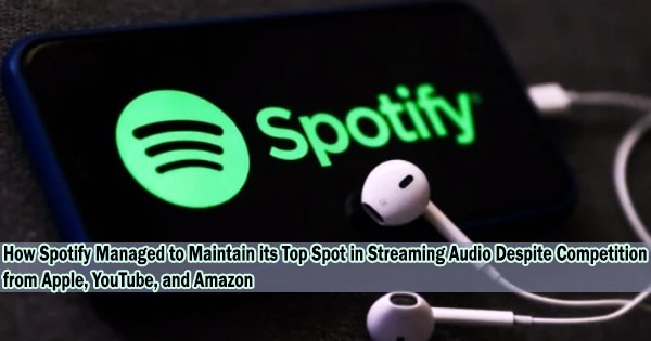 How Spotify Managed to Maintain its Top Spot in Streaming Audio Despite Competition from Apple, YouTube, and Amazon