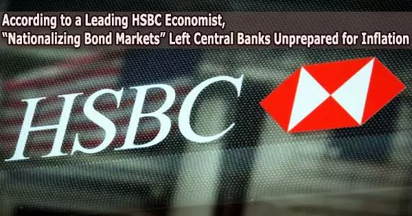 According to a Leading HSBC Economist, “Nationalizing Bond Markets” Left Central Banks Unprepared for Inflation