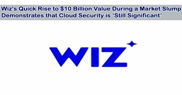 Wiz’s Quick Rise to $10 Billion Value During a Market Slump Demonstrates that Cloud Security is ‘Still Significant’